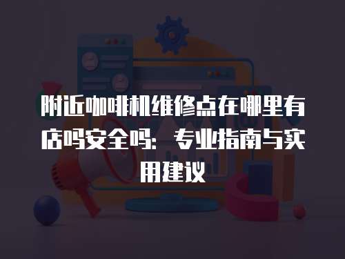 附近咖啡機維修點在哪里有店嗎安全嗎：專業(yè)指南與實用建議