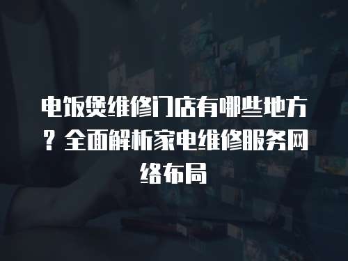 電飯煲維修門店有哪些地方？全面解析家電維修服務網絡布局