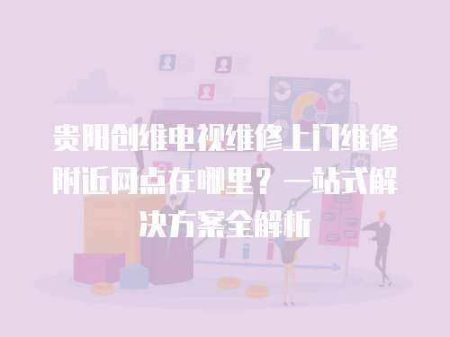 貴陽創維電視維修上門維修附近網點在哪里？一站式解決方案全解析