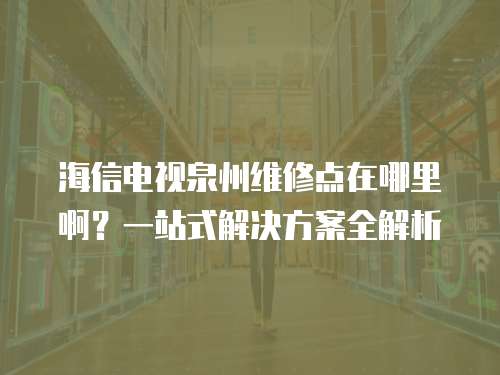 海信電視泉州維修點在哪里??？一站式解決方案全解析