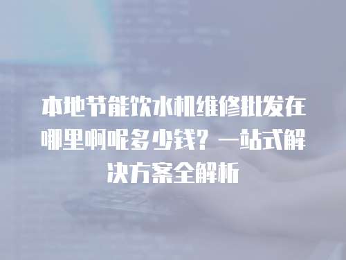 本地節(jié)能飲水機維修批發(fā)在哪里啊呢多少錢？一站式解決方案全解析