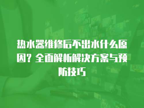 熱水器維修后不出水什么原因？全面解析解決方案與預防技巧