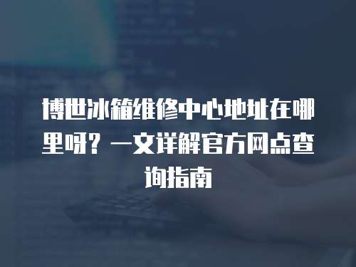 博世冰箱維修中心地址在哪里呀？一文詳解官方網點查詢指南
