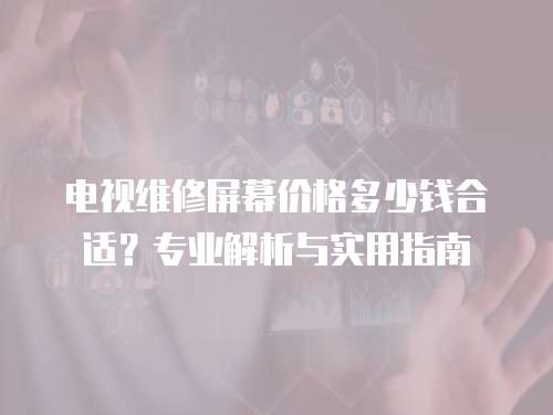 電視維修屏幕價格多少錢合適？專業解析與實用指南