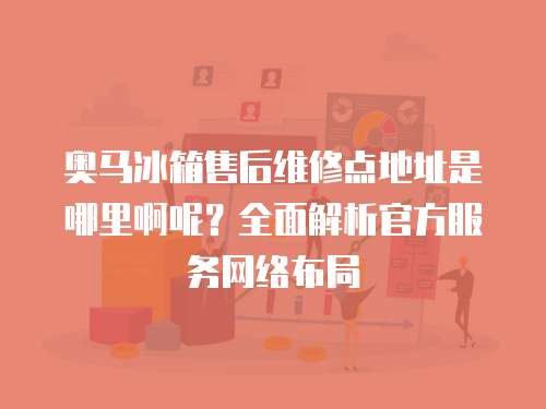 奧馬冰箱售后維修點地址是哪里啊呢？全面解析官方服務網絡布局