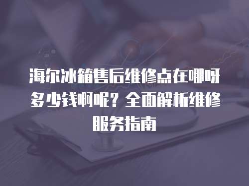 海爾冰箱售后維修點在哪呀多少錢啊呢？全面解析維修服務指南