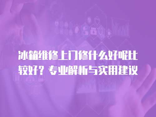 冰箱維修上門修什么好呢比較好？專業解析與實用建議