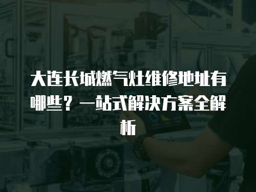 大連長城燃氣灶維修地址有哪些？一站式解決方案全解析