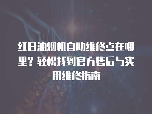 紅日油煙機自助維修點在哪里？輕松找到官方售后與實用維修指南
