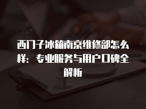 西門子冰箱南京維修部怎么樣：專業服務與用戶口碑全解析
