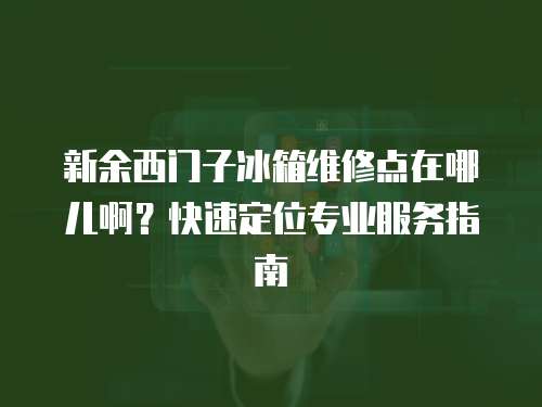 新余西門子冰箱維修點在哪兒啊？快速定位專業(yè)服務(wù)指南