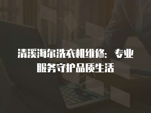 清溪海爾洗衣機維修：專業服務守護品質生活