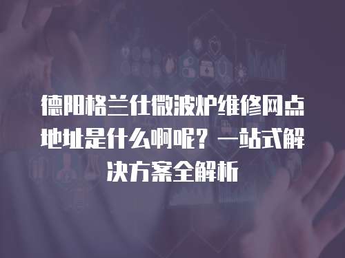 德陽格蘭仕微波爐維修網點地址是什么啊呢？一站式解決方案全解析