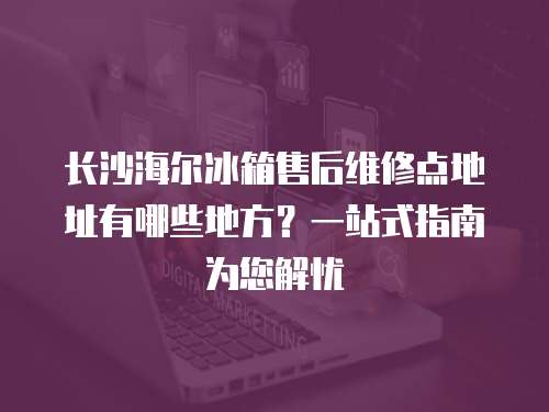 長沙海爾冰箱售后維修點地址有哪些地方？一站式指南為您解憂