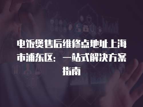 電飯煲售后維修點地址上海市浦東區：一站式解決方案指南