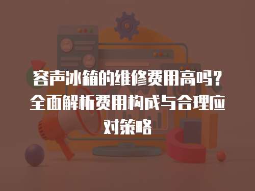 容聲冰箱的維修費用高嗎？全面解析費用構成與合理應對策略