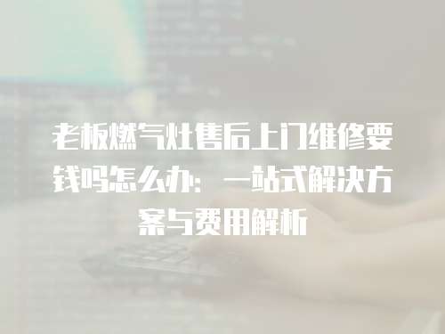 老板燃?xì)庠钍酆笊祥T(mén)維修要錢(qián)嗎怎么辦：一站式解決方案與費(fèi)用解析