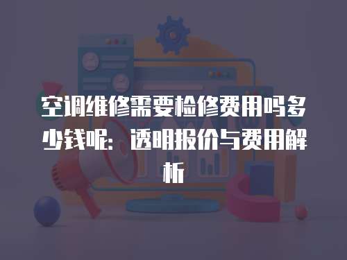 空調維修需要檢修費用嗎多少錢呢：透明報價與費用解析