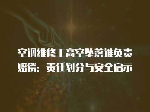 空調維修工高空墜落誰負責賠償：責任劃分與安全啟示