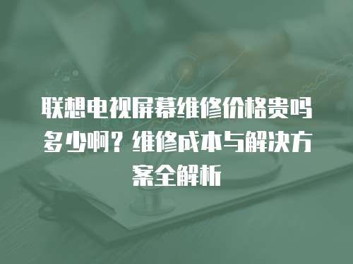 聯想電視屏幕維修價格貴嗎多少啊？維修成本與解決方案全解析