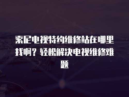 索尼電視特約維修站在哪里找啊？輕松解決電視維修難題