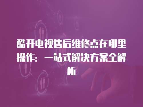 酷開電視售后維修點在哪里操作：一站式解決方案全解析
