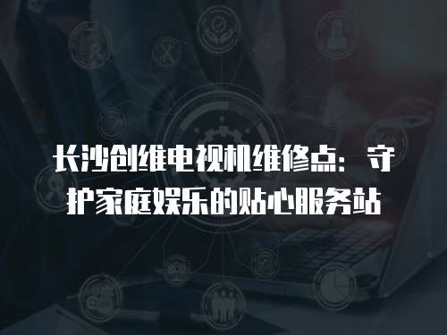 長沙創維電視機維修點：守護家庭娛樂的貼心服務站