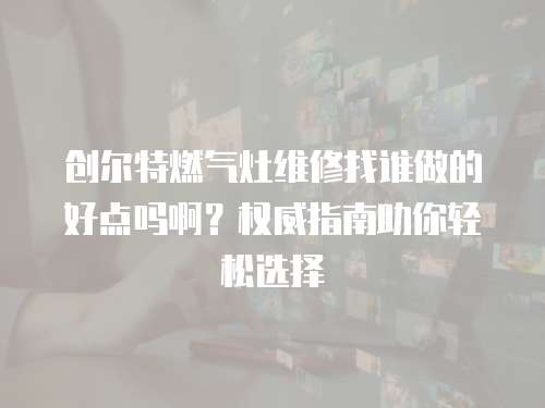 創爾特燃氣灶維修找誰做的好點嗎啊？權威指南助你輕松選擇