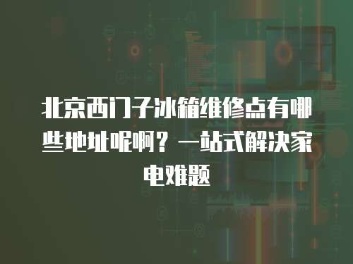 北京西門子冰箱維修點有哪些地址呢啊？一站式解決家電難題