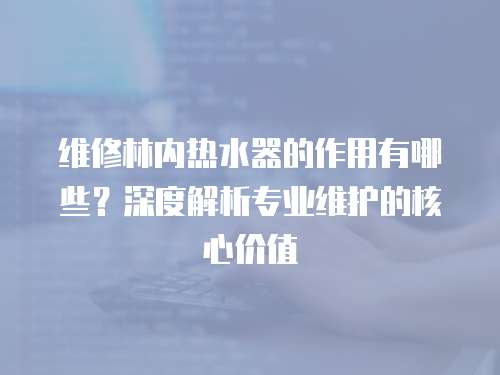 維修林內熱水器的作用有哪些？深度解析專業維護的核心價值