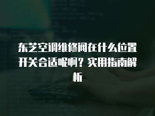 東芝空調維修閥在什么位置開關合適呢啊？實用指南解析