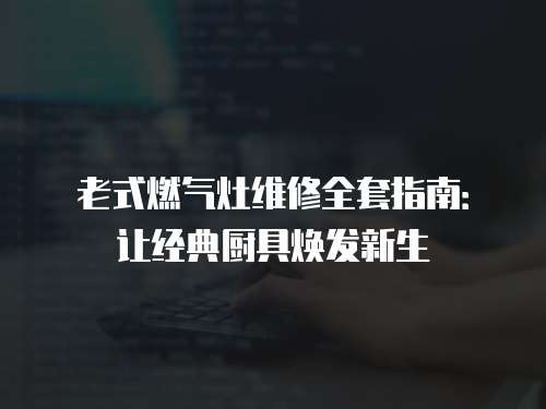 老式燃氣灶維修全套指南：讓經典廚具煥發新生