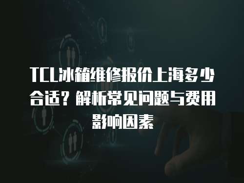 TCL冰箱維修報價上海多少合適？解析常見問題與費用影響因素