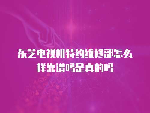 東芝電視機特約維修部怎么樣靠譜嗎是真的嗎