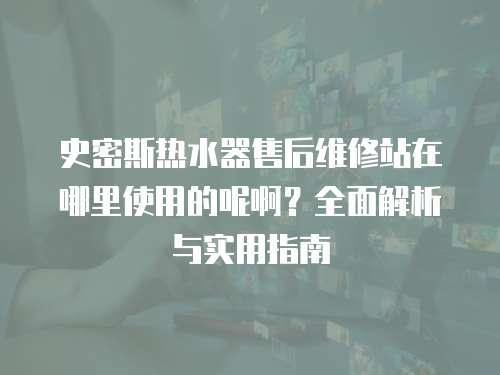 史密斯熱水器售后維修站在哪里使用的呢啊？全面解析與實用指南