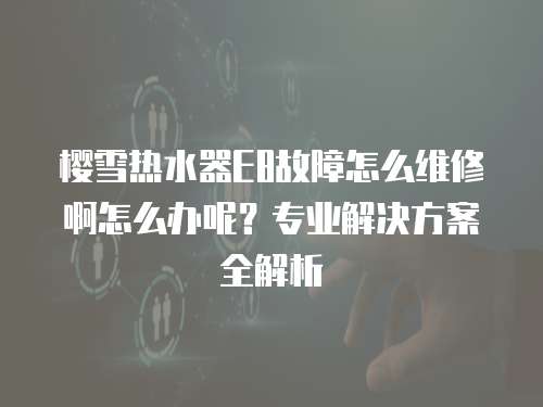 櫻雪熱水器E8故障怎么維修啊怎么辦呢？專業(yè)解決方案全解析
