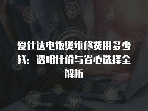 愛仕達電飯煲維修費用多少錢：透明計價與省心選擇全解析