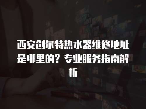 西安創(chuàng)爾特?zé)崴骶S修地址是哪里的？專業(yè)服務(wù)指南解析