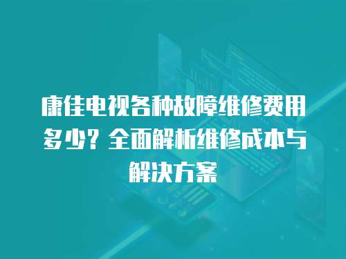 康佳電視各種故障維修費用多少？全面解析維修成本與解決方案