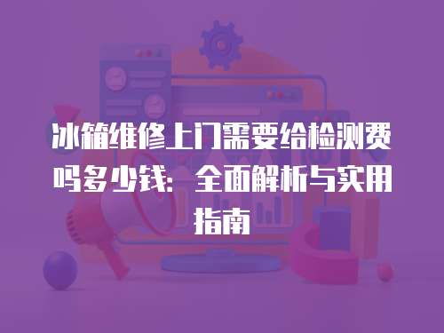 冰箱維修上門需要給檢測費嗎多少錢：全面解析與實用指南