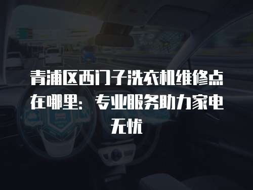 青浦區西門子洗衣機維修點在哪里：專業服務助力家電無憂