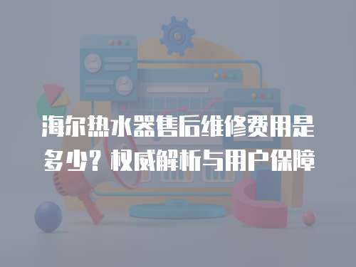海爾熱水器售后維修費用是多少？權威解析與用戶保障