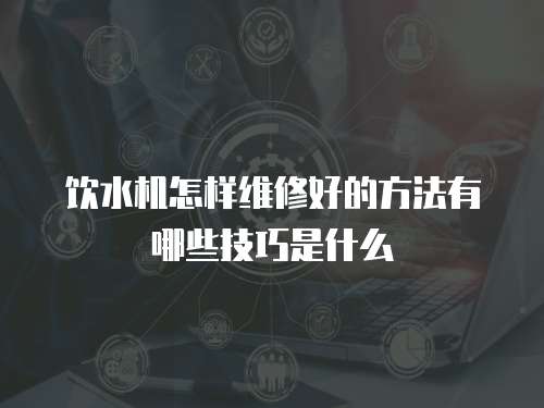 飲水機怎樣維修好的方法有哪些技巧是什么