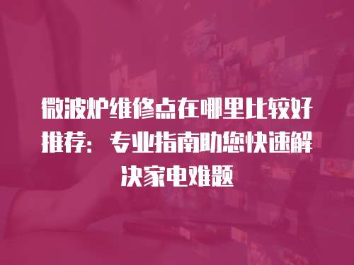 微波爐維修點在哪里比較好推薦：專業指南助您快速解決家電難題