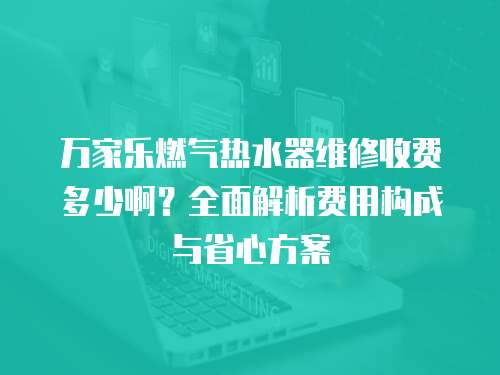 萬家樂燃氣熱水器維修收費多少啊？全面解析費用構成與省心方案
