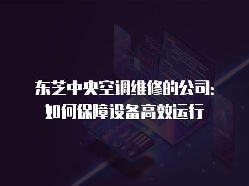 東芝中央空調(diào)維修的公司：如何保障設(shè)備高效運(yùn)行