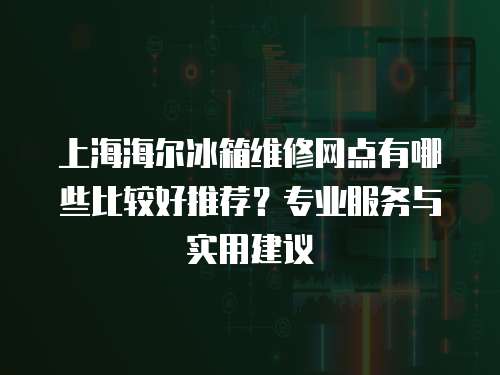 上海海爾冰箱維修網點有哪些比較好推薦？專業服務與實用建議
