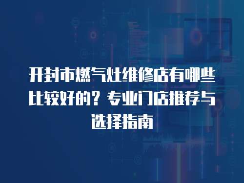 開封市燃氣灶維修店有哪些比較好的？專業門店推薦與選擇指南