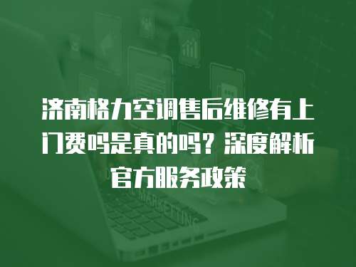濟南格力空調售后維修有上門費嗎是真的嗎？深度解析官方服務政策