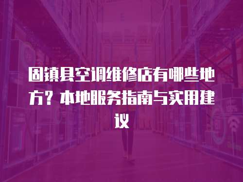 固鎮縣空調維修店有哪些地方？本地服務指南與實用建議